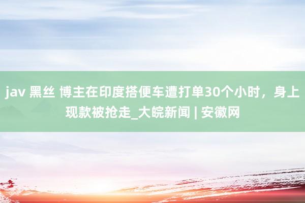 jav 黑丝 博主在印度搭便车遭打单30个小时，身上现款被抢走_大皖新闻 | 安徽网