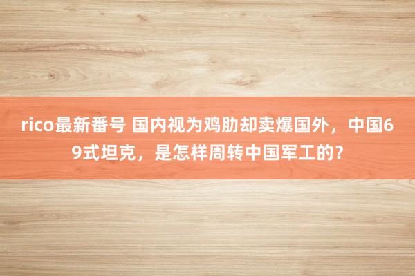 rico最新番号 国内视为鸡肋却卖爆国外，中国69式坦克，是怎样周转中国军工的？