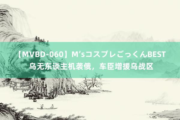 【MVBD-060】M’sコスプレごっくんBEST 乌无东谈主机袭俄，车臣增援乌战区