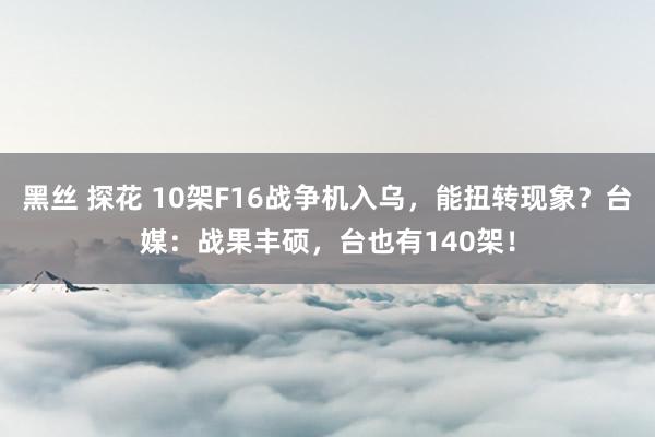 黑丝 探花 10架F16战争机入乌，能扭转现象？台媒：战果丰硕，台也有140架！