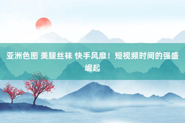 亚洲色图 美腿丝袜 快手风靡！短视频时间的强盛崛起