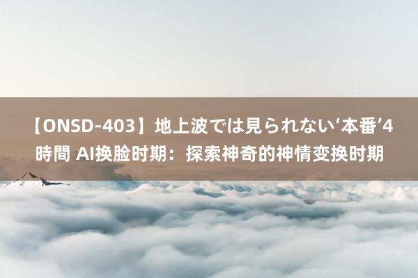 【ONSD-403】地上波では見られない‘本番’4時間 AI换脸时期：探索神奇的神情变换时期